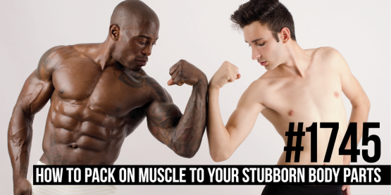 1745: How to Pack on Muscle to Your Lagging/Stubborn Body Parts